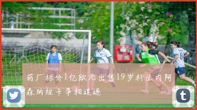 药厂标价1亿欧元出售19岁科法内阿森纳纽卡争相追逐