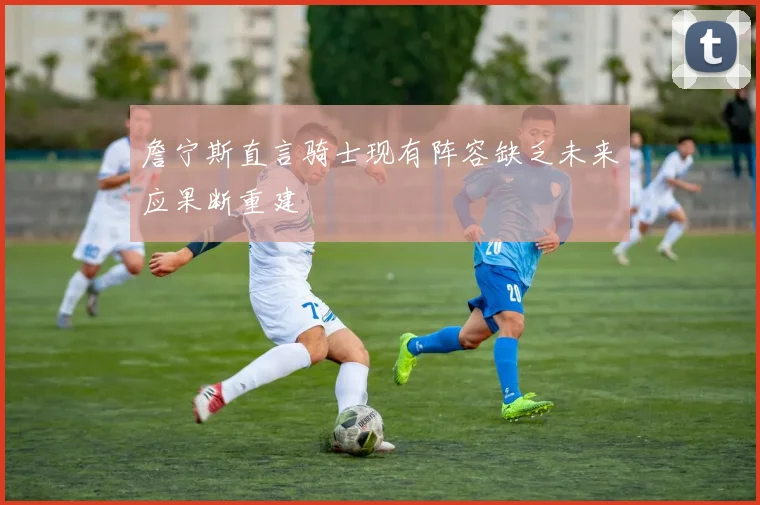 詹宁斯直言骑士现有阵容缺乏未来应果断重建