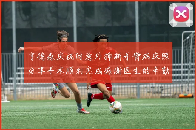 亨德森庆祝时意外摔断手臂病床照分享手术顺利完成感谢医生的辛勤付出