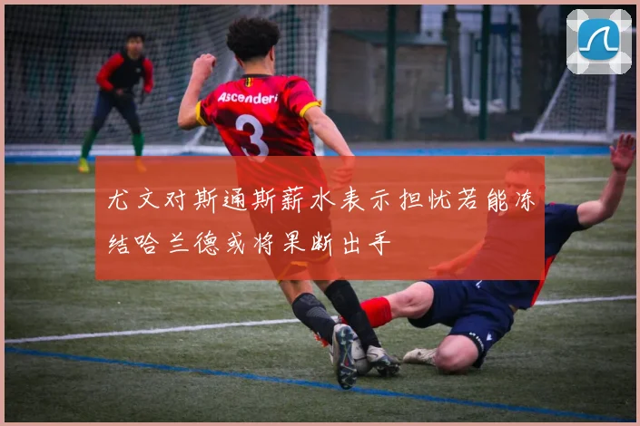 尤文对斯通斯薪水表示担忧若能冻结哈兰德或将果断出手