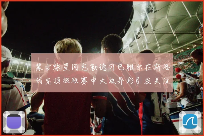 蒙古球星冈包勒德冈巴雅尔在斯洛伐克顶级联赛中大放异彩引发关注