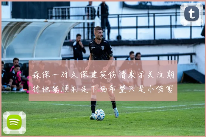 森保一对久保建英伤情表示关注期待他能顺利走下场希望只是小伤害