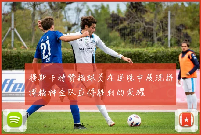 穆斯卡特赞扬球员在逆境中展现拼搏精神全队应得胜利的荣耀