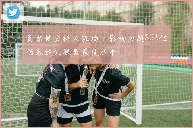 费尔顿分析文班场上影响力超SGA但仍未达到联盟最佳水平