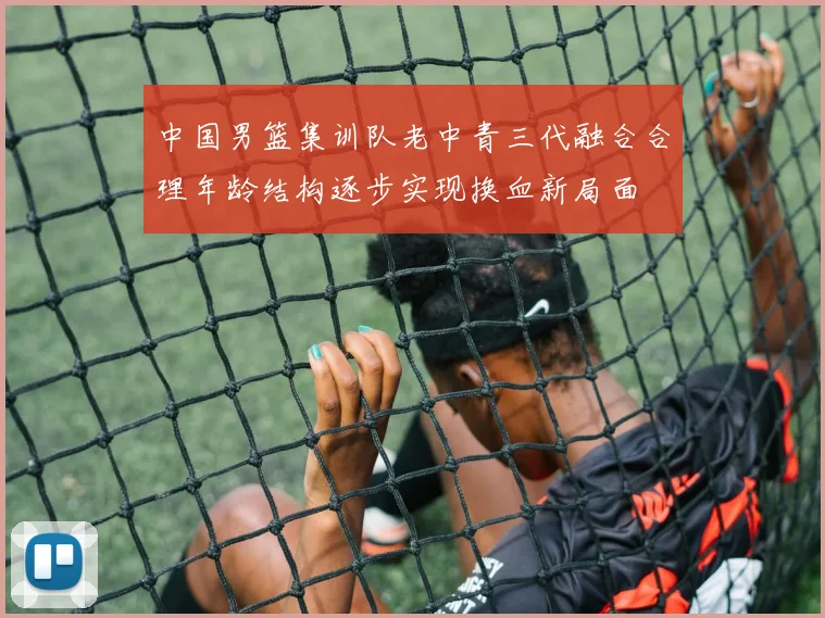 中国男篮集训队老中青三代融合合理年龄结构逐步实现换血新局面