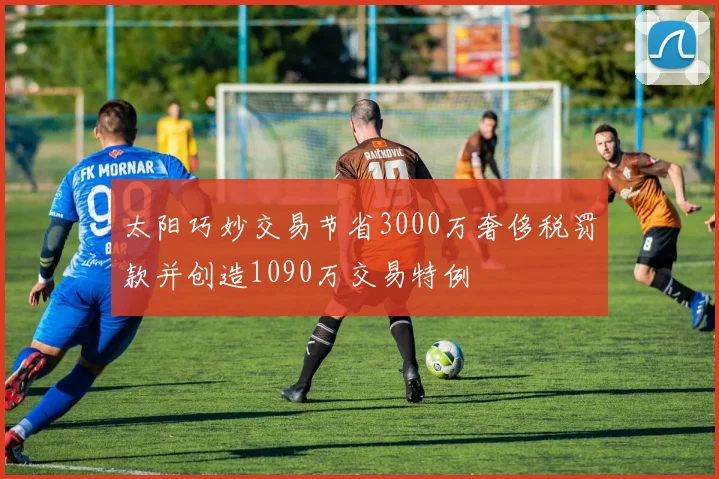太阳巧妙交易节省3000万奢侈税罚款并创造1090万交易特例