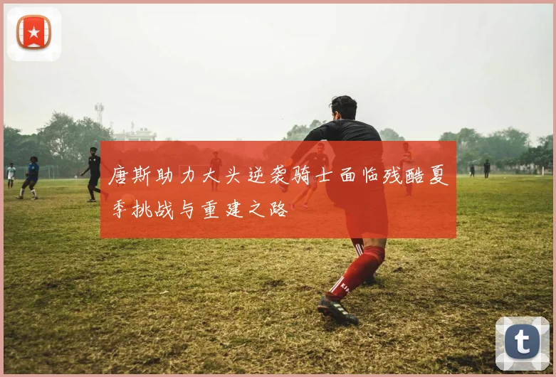 唐斯助力大头逆袭骑士面临残酷夏季挑战与重建之路