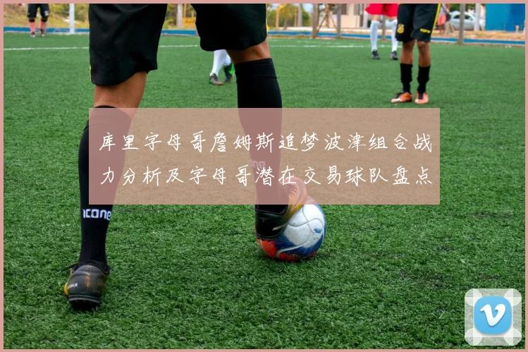 库里字母哥詹姆斯追梦波津组合战力分析及字母哥潜在交易球队盘点