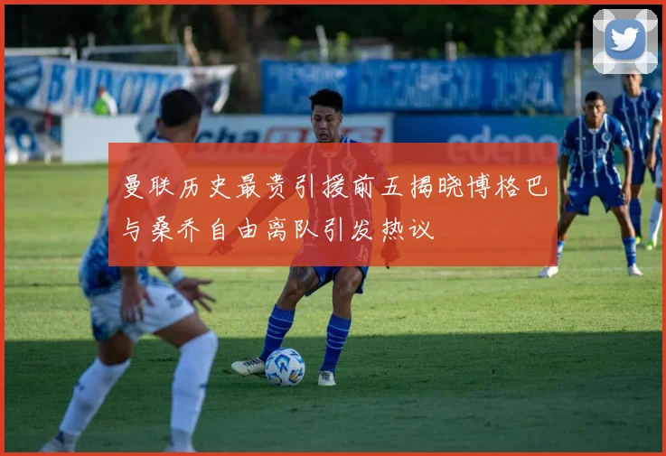 曼联历史最贵引援前五揭晓博格巴与桑乔自由离队引发热议
