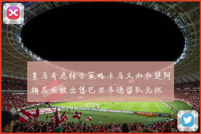 皇马考虑转会策略卡马文加和楚阿梅尼或被出售巴尔韦德留队无忧