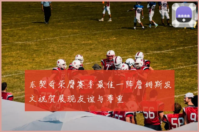 东契奇荣膺赛季最佳一阵詹姆斯发文祝贺展现友谊与尊重