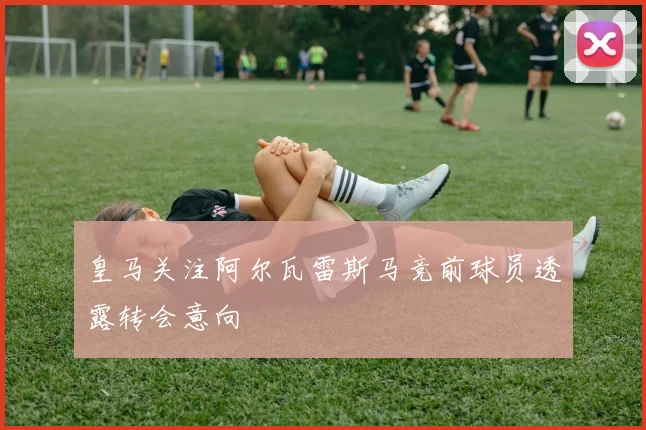 皇马关注阿尔瓦雷斯马竞前球员透露转会意向