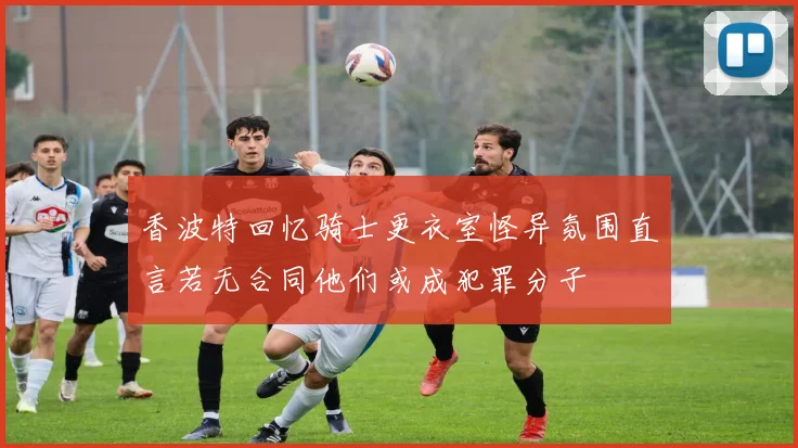 香波特回忆骑士更衣室怪异氛围直言若无合同他们或成犯罪分子