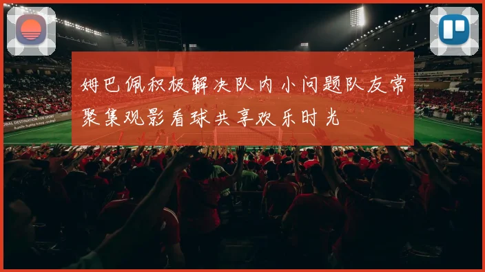 姆巴佩积极解决队内小问题队友常聚集观影看球共享欢乐时光