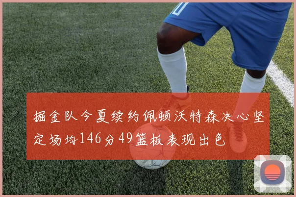 掘金队今夏续约佩顿沃特森决心坚定场均146分49篮板表现出色