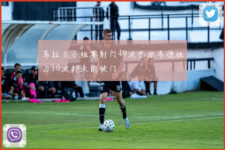 乌拉圭小组赛射门49次巴尔韦德独占10次却未能破门