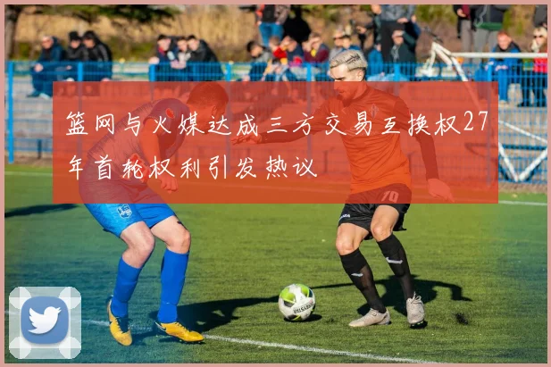 篮网与火媒达成三方交易互换权27年首轮权利引发热议