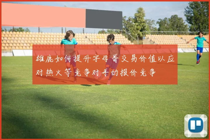 雄鹿如何提升字母哥交易价值以应对热火等竞争对手的报价竞争
