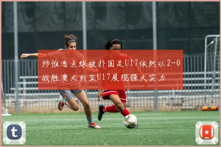 帅惟浩点球被扑国足U17依然以2-0战胜澳大利亚U17展现强大实力
