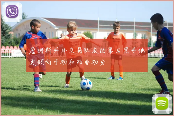詹姆斯并非交易队友的幕后黑手他更倾向于劝和而非劝分