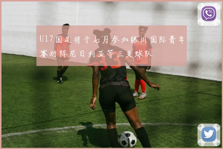 U17国足将于七月参加银川国际青年赛对阵尼日利亚等三支球队