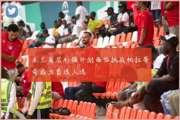 米兰高层补强计划面临挑战帕拉蒂奇成为首选人选