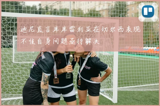 迪尼直言库库雷利亚在切尔西表现不佳自身问题亟待解决