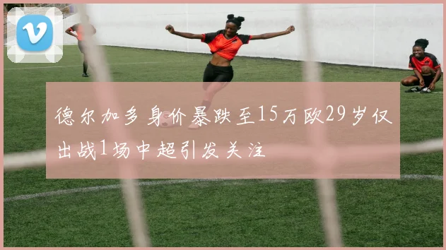 德尔加多身价暴跌至15万欧29岁仅出战1场中超引发关注