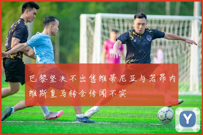 巴黎坚决不出售维蒂尼亚与若昂内维斯皇马转会传闻不实