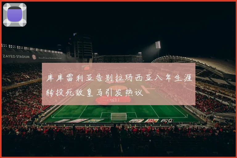 库库雷利亚告别拉玛西亚八年生涯转投死敌皇马引发热议
