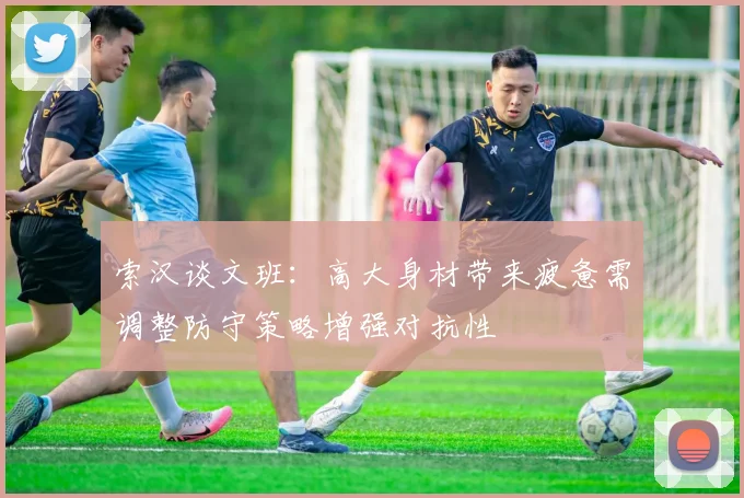 索汉谈文班：高大身材带来疲惫需调整防守策略增强对抗性