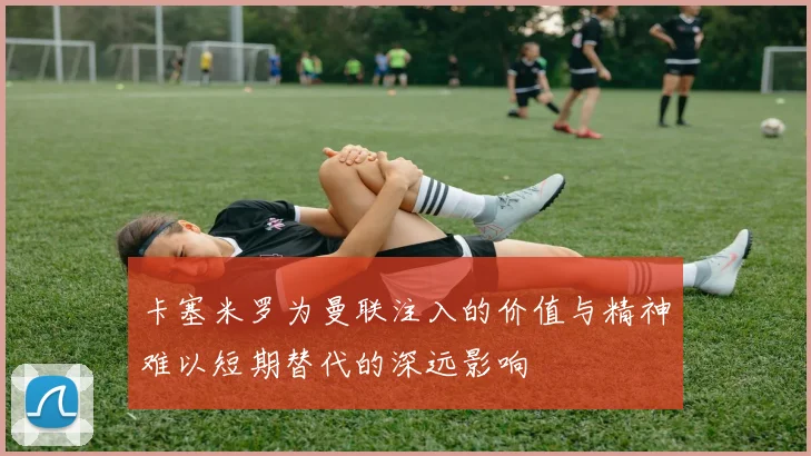 卡塞米罗为曼联注入的价值与精神难以短期替代的深远影响