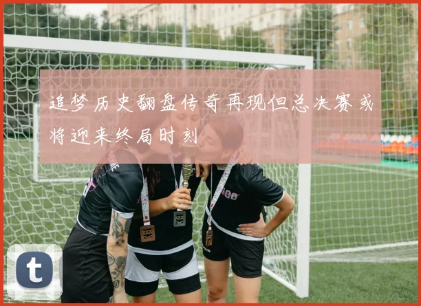 追梦历史翻盘传奇再现但总决赛或将迎来终局时刻