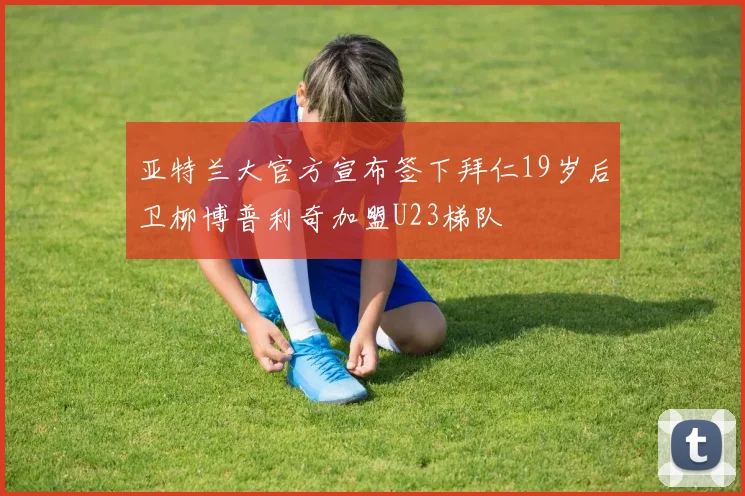亚特兰大官方宣布签下拜仁19岁后卫柳博普利奇加盟U23梯队