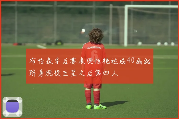 布伦森季后赛表现惊艳达成40成就跻身现役巨星之后第四人
