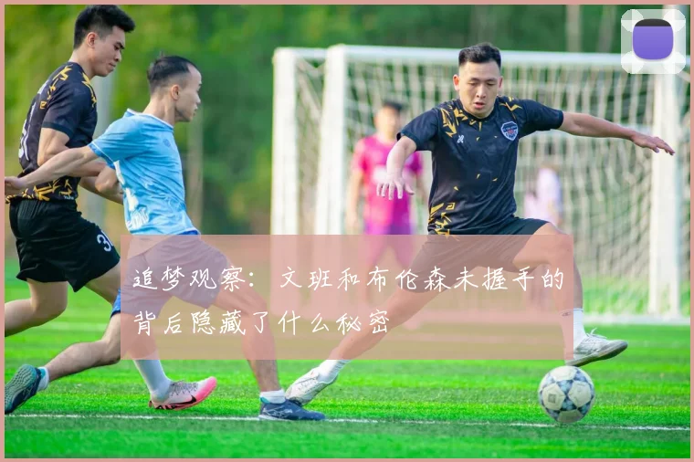 追梦观察：文班和布伦森未握手的背后隐藏了什么秘密